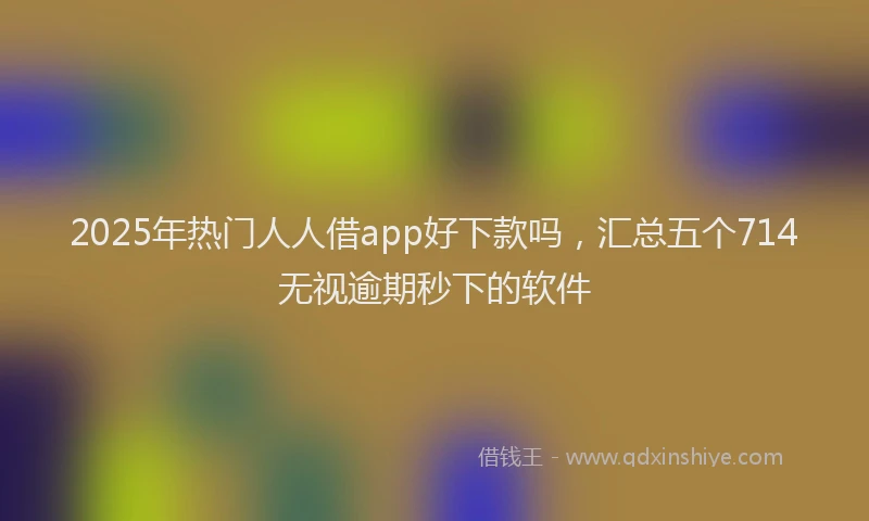 2025年热门人人借app好下款吗，汇总五个714无视逾期秒下的软件
