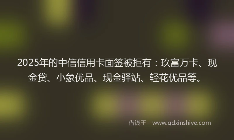 2025年的中信信用卡面签被拒有：玖富万卡、现金贷、小象优品、现金驿站、轻花优品等。