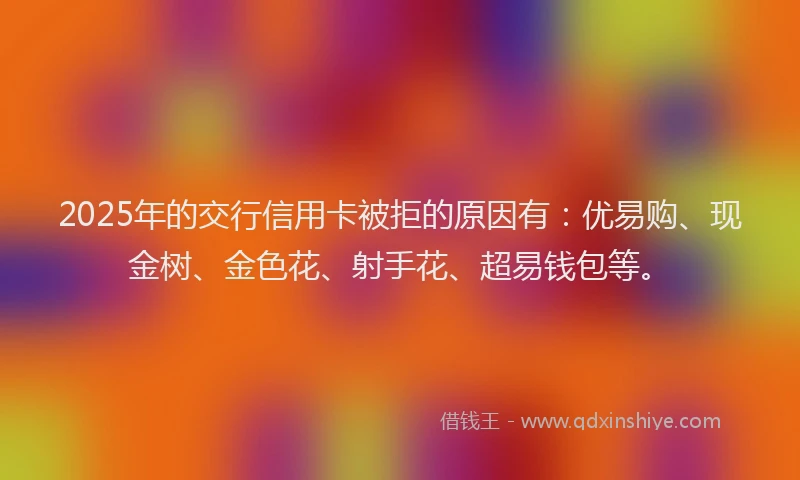 2025年的交行信用卡被拒的原因有：优易购、现金树、金色花、射手花、超易钱包等。