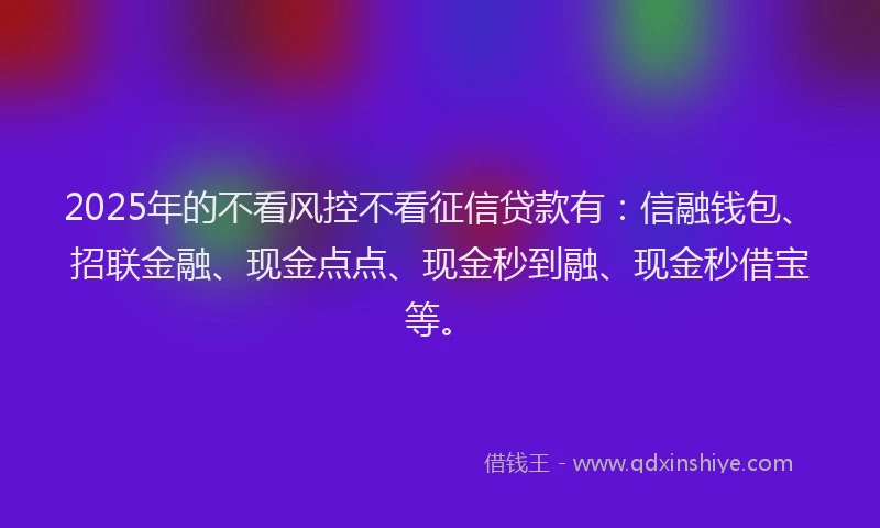2025年的不看风控不看征信贷款有：信融钱包、招联金融、现金点点、现金秒到融、现金秒借宝等。