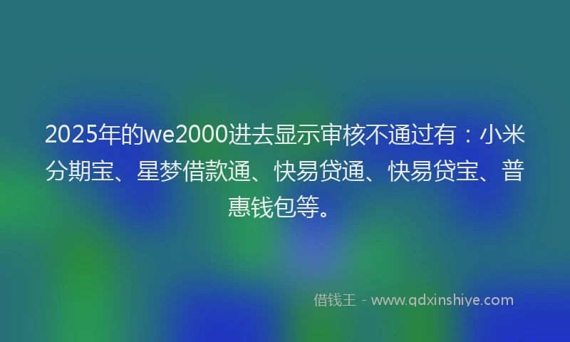 2025年的we2000进去显示审核不通过有：小米分期宝、星梦借款通、快易贷通、快易贷宝、普惠钱包等。