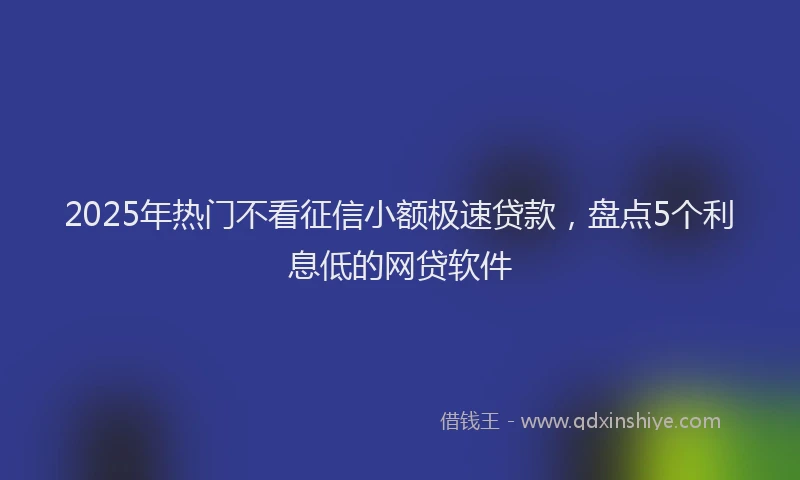 2025年热门不看征信小额极速贷款，盘点5个利息低的网贷软件