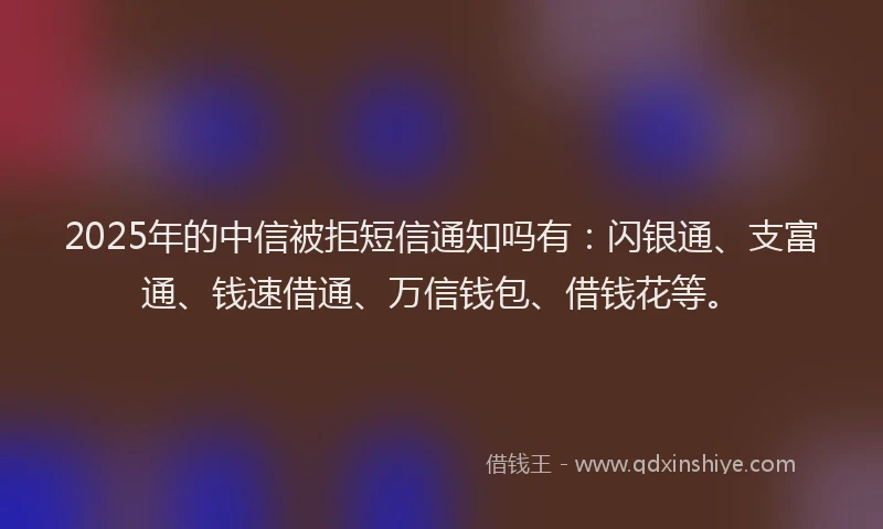 2025年的中信被拒短信通知吗有：闪银通、支富通、钱速借通、万信钱包、借钱花等。