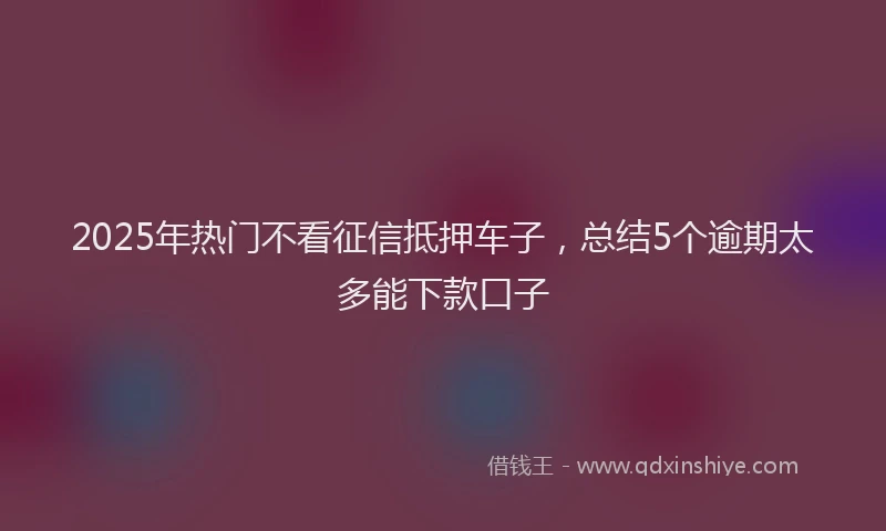 2025年热门不看征信抵押车子，总结5个逾期太多能下款口子