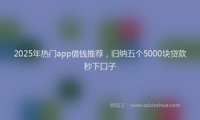 2025年热门app借钱推荐，归纳五个5000块贷款秒下口子