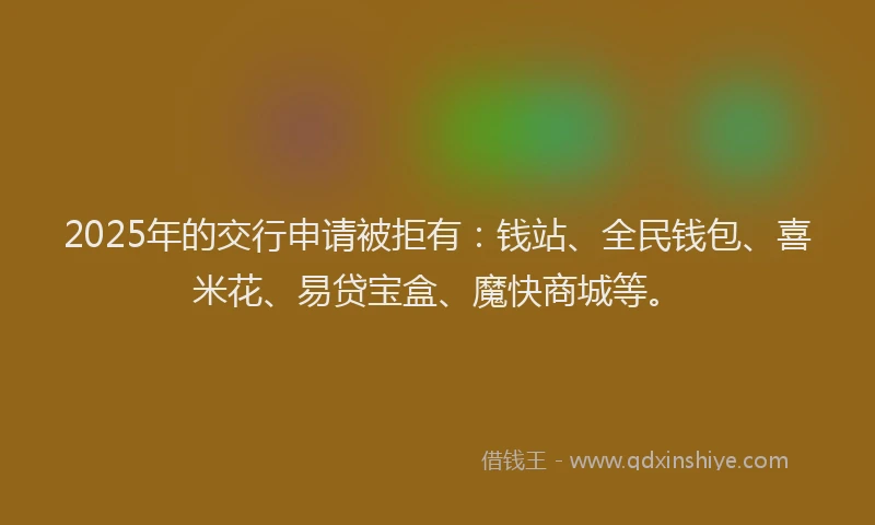 2025年的交行申请被拒有：钱站、全民钱包、喜米花、易贷宝盒、魔快商城等。