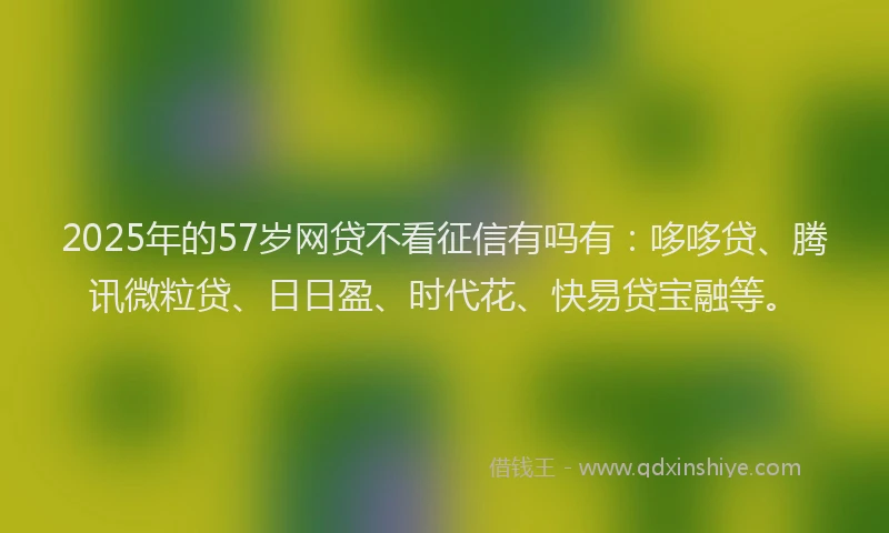 2025年的57岁网贷不看征信有吗有：哆哆贷、腾讯微粒贷、日日盈、时代花、快易贷宝融等。