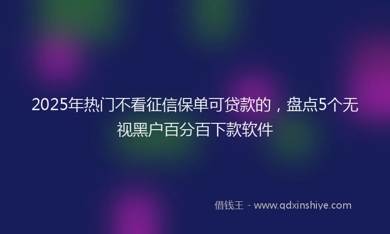 2025年热门不看征信保单可贷款的，盘点5个无视黑户百分百下款软件