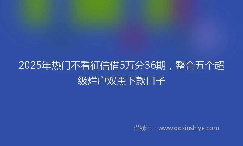 2025年热门不看征信借5万分36期，整合五个超级烂户双黑下款口子