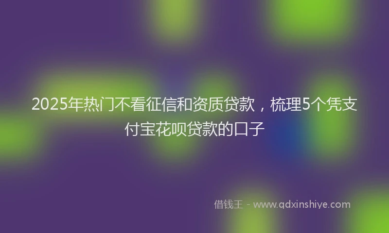 2025年热门不看征信和资质贷款，梳理5个凭支付宝花呗贷款的口子