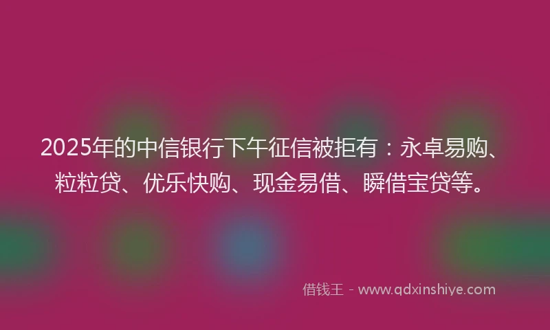 2025年的中信银行下午征信被拒有：永卓易购、粒粒贷、优乐快购、现金易借、瞬借宝贷等。