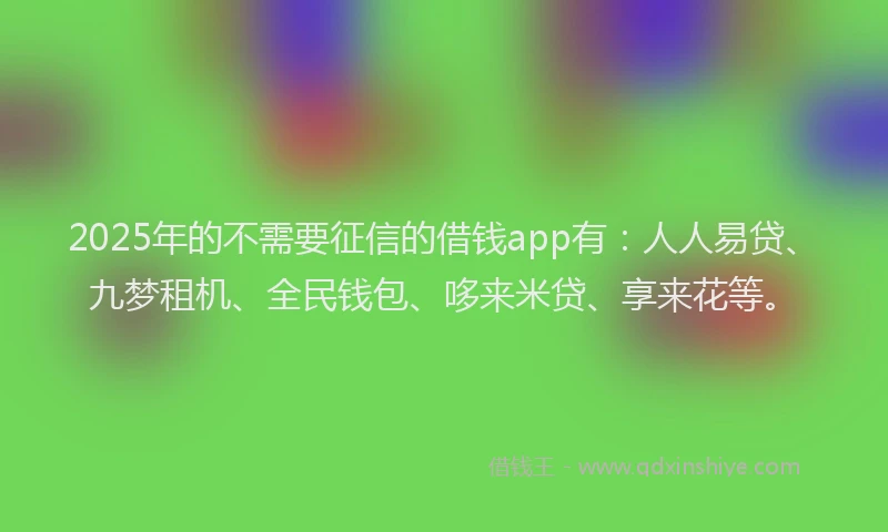 2025年的不需要征信的借钱app有：人人易贷、九梦租机、全民钱包、哆来米贷、享来花等。