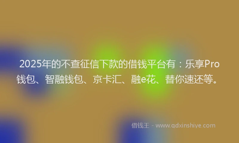 2025年的不查征信下款的借钱平台有：乐享Pro钱包、智融钱包、京卡汇、融e花、替你速还等。