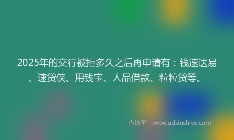2025年的交行被拒多久之后再申请有：钱速达易、速贷侠、用钱宝、人品借款、粒粒贷等。