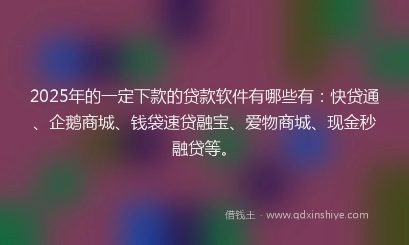 2025年的一定下款的贷款软件有哪些有：快贷通、企鹅商城、钱袋速贷融宝、爱物商城、现金秒融贷等。