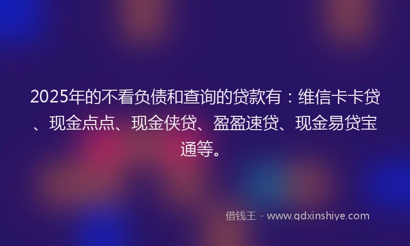 2025年的不看负债和查询的贷款有：维信卡卡贷、现金点点、现金侠贷、盈盈速贷、现金易贷宝通等。