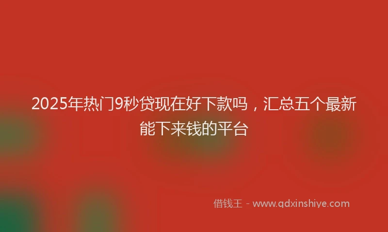 2025年热门9秒贷现在好下款吗，汇总五个最新能下来钱的平台