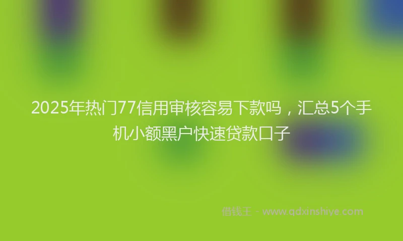 2025年热门77信用审核容易下款吗，汇总5个手机小额黑户快速贷款口子