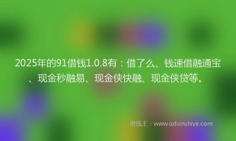 2025年的91借钱1.0.8有：借了么、钱速借融通宝、现金秒融易、现金侠快融、现金侠贷等。