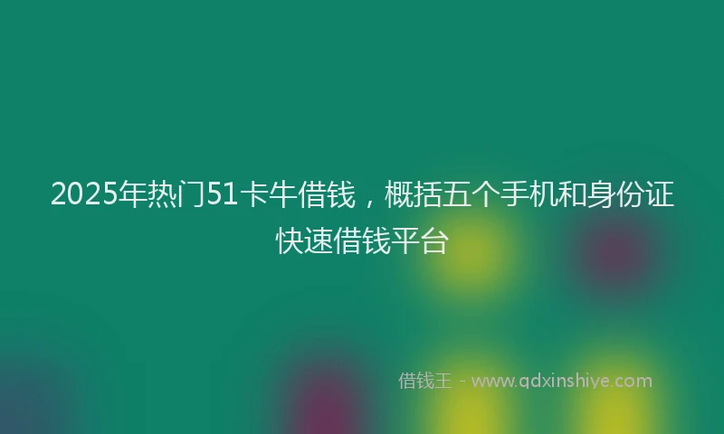 2025年热门51卡牛借钱，概括五个手机和身份证快速借钱平台
