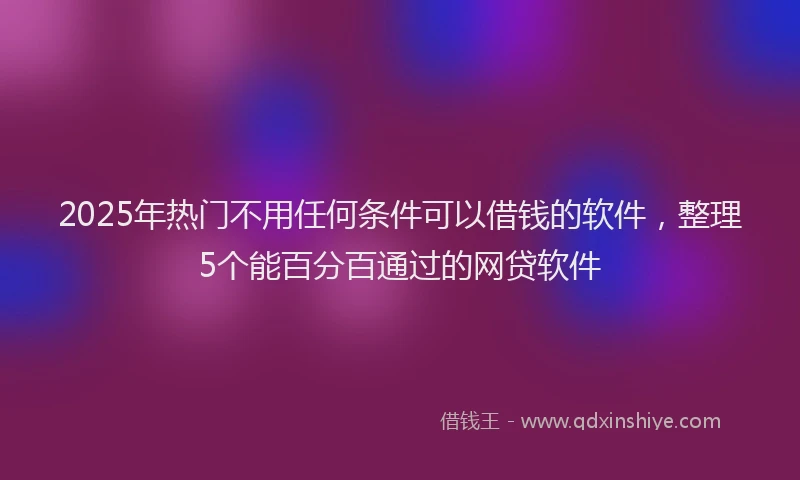 2025年热门不用任何条件可以借钱的软件，整理5个能百分百通过的网贷软件