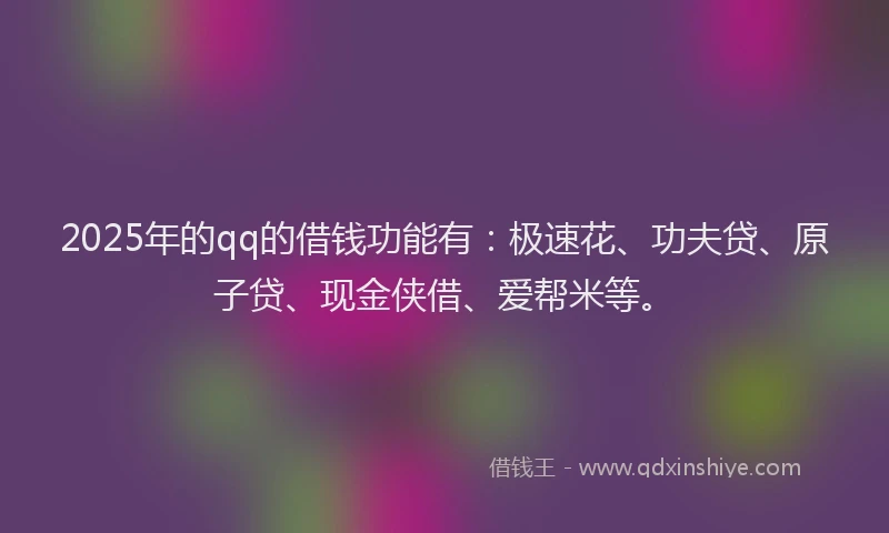 2025年的qq的借钱功能有：极速花、功夫贷、原子贷、现金侠借、爱帮米等。
