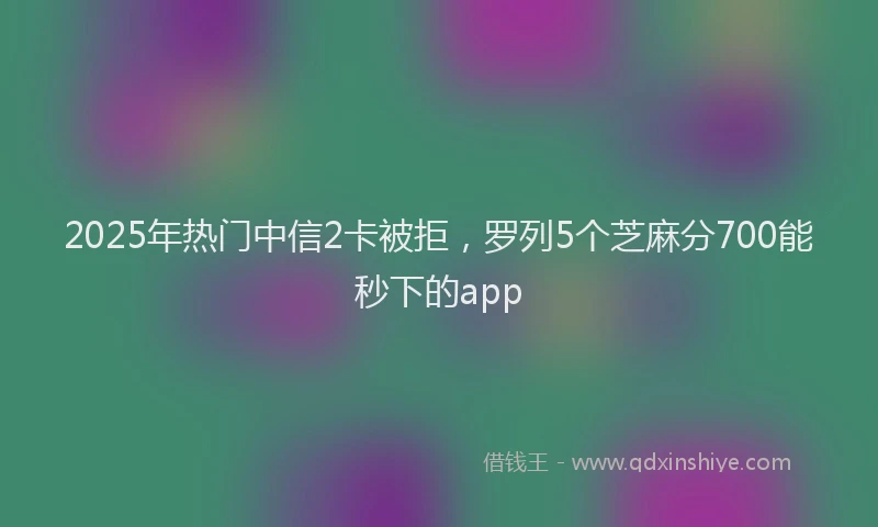 2025年热门中信2卡被拒，罗列5个芝麻分700能秒下的app