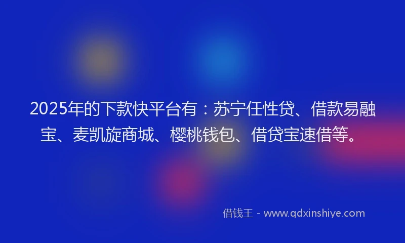2025年的下款快平台有：苏宁任性贷、借款易融宝、麦凯旋商城、樱桃钱包、借贷宝速借等。