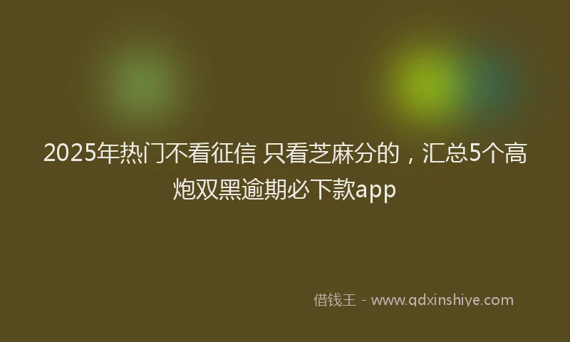 2025年热门不看征信 只看芝麻分的，汇总5个高炮双黑逾期必下款app