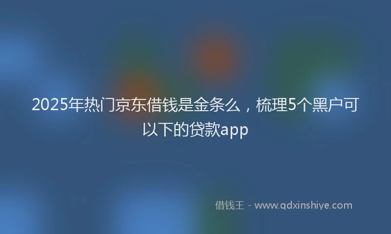 2025年热门京东借钱是金条么，梳理5个黑户可以下的贷款app