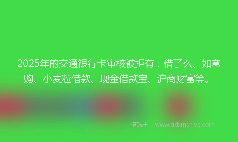 2025年的交通银行卡审核被拒有：借了么、如意购、小麦粒借款、现金借款宝、沪商财富等。