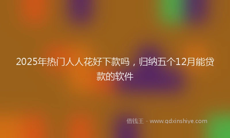 2025年热门人人花好下款吗，归纳五个12月能贷款的软件