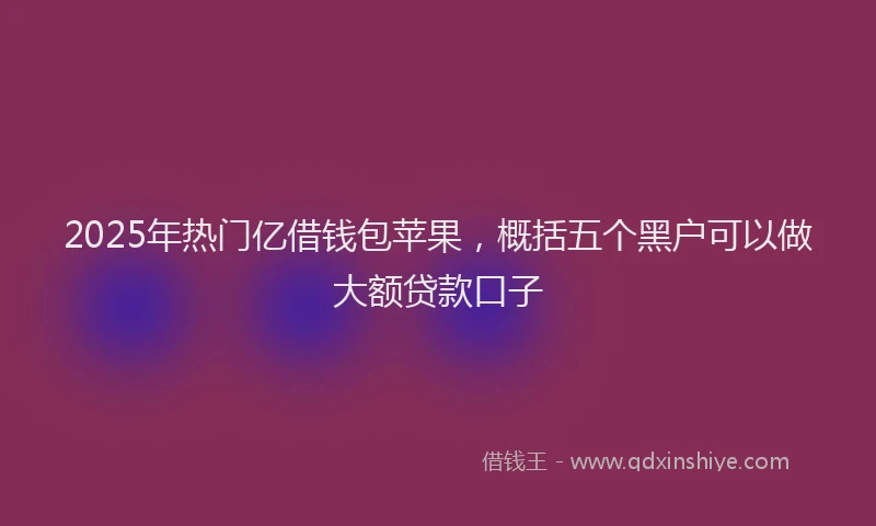 2025年热门亿借钱包苹果，概括五个黑户可以做大额贷款口子