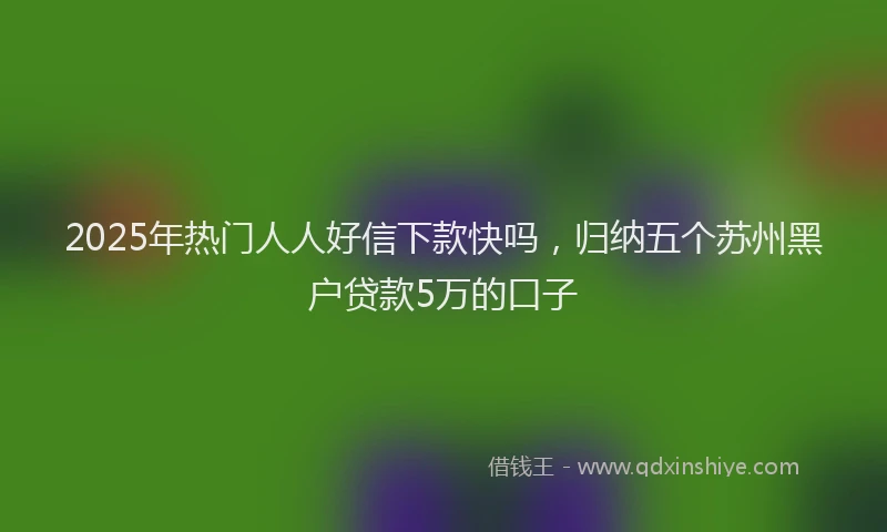 2025年热门人人好信下款快吗，归纳五个苏州黑户贷款5万的口子