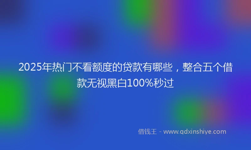 2025年热门不看额度的贷款有哪些，整合五个借款无视黑白100%秒过