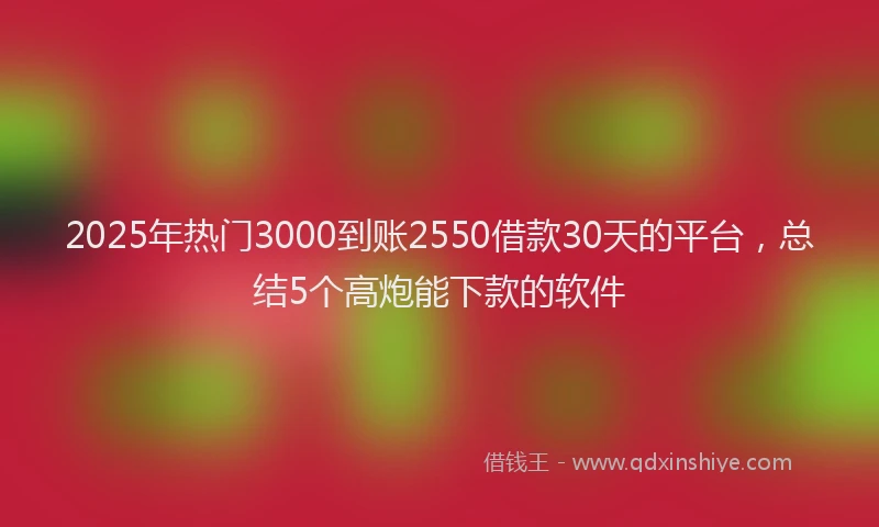 2025年热门3000到账2550借款30天的平台，总结5个高炮能下款的软件