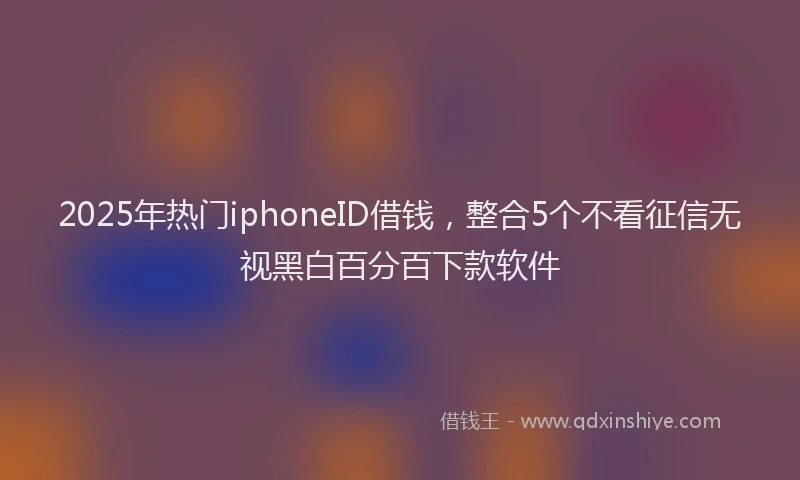 2025年热门iphoneID借钱，整合5个不看征信无视黑白百分百下款软件