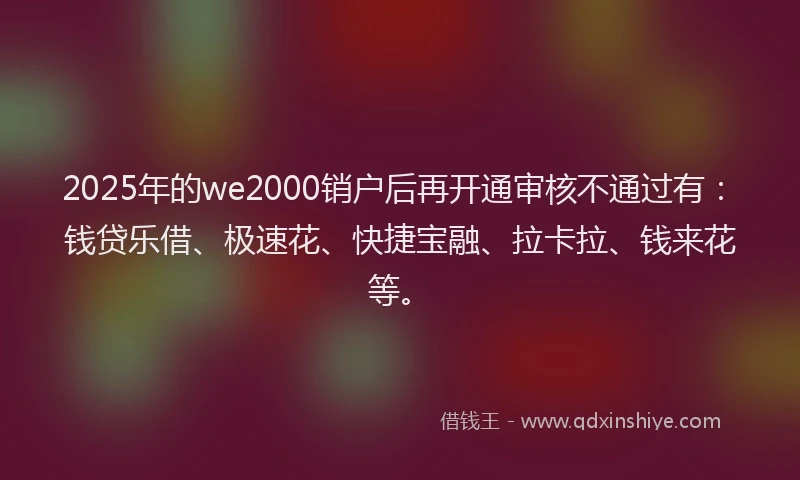 2025年的we2000销户后再开通审核不通过有：钱贷乐借、极速花、快捷宝融、拉卡拉、钱来花等。