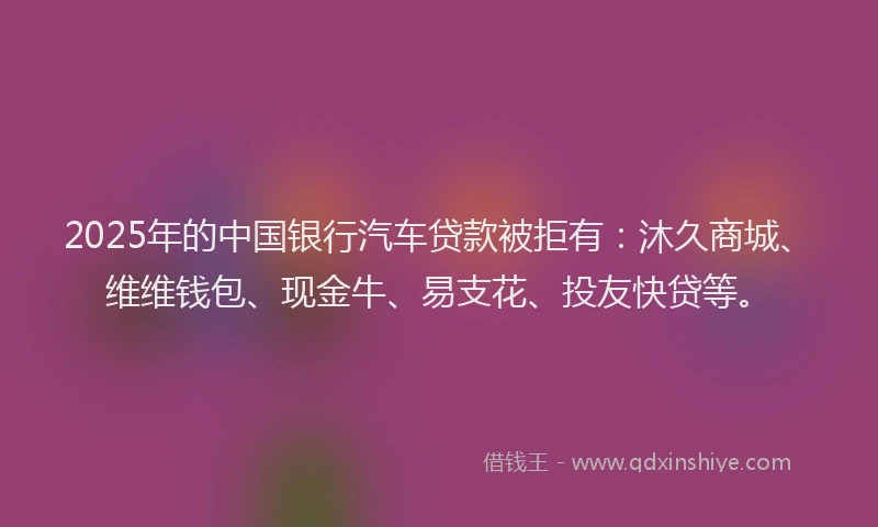 2025年的中国银行汽车贷款被拒有：沐久商城、维维钱包、现金牛、易支花、投友快贷等。