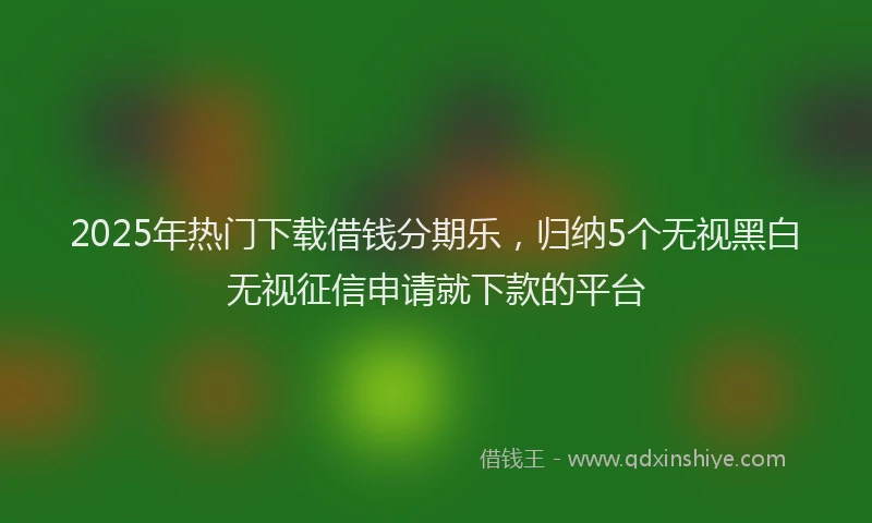 2025年热门下载借钱分期乐，归纳5个无视黑白无视征信申请就下款的平台