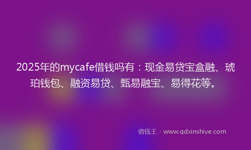2025年的mycafe借钱吗有：现金易贷宝盒融、琥珀钱包、融资易贷、甄易融宝、易得花等。