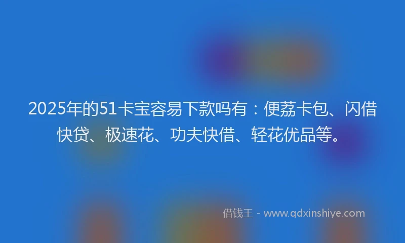 2025年的51卡宝容易下款吗有：便荔卡包、闪借快贷、极速花、功夫快借、轻花优品等。