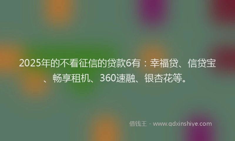 2025年的不看征信的贷款6有：幸福贷、信贷宝、畅享租机、360速融、银杏花等。