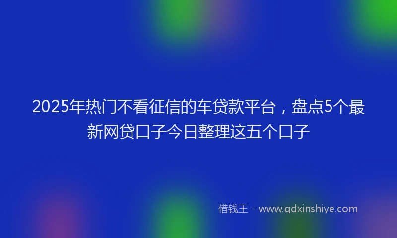 2025年热门不看征信的车贷款平台，盘点5个最新网贷口子今日整理这五个口子