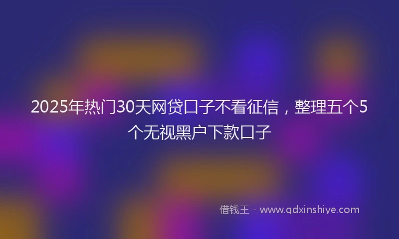2025年热门30天网贷口子不看征信，整理五个5个无视黑户下款口子