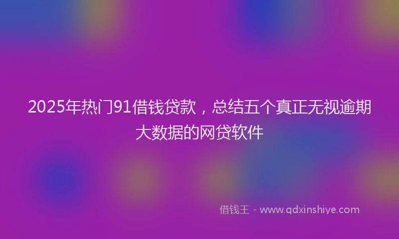 2025年热门91借钱贷款，总结五个真正无视逾期大数据的网贷软件