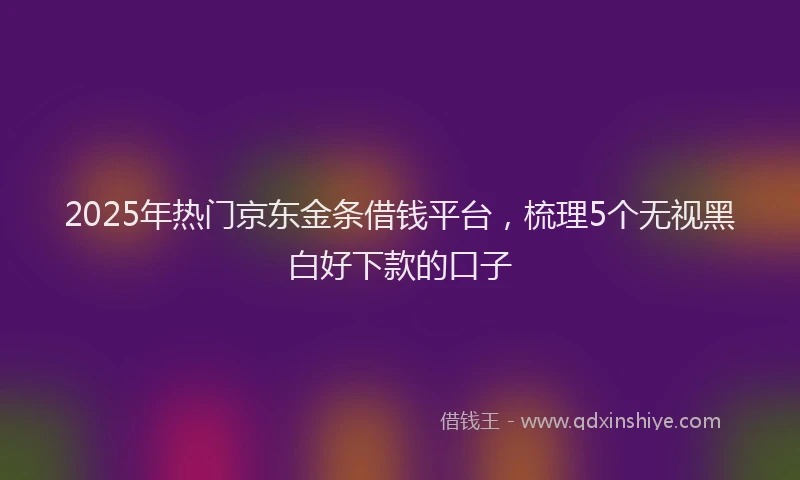 2025年热门京东金条借钱平台，梳理5个无视黑白好下款的口子