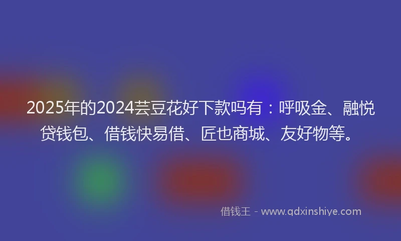2025年的2024芸豆花好下款吗有：呼吸金、融悦贷钱包、借钱快易借、匠也商城、友好物等。