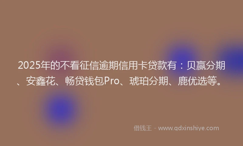 2025年的不看征信逾期信用卡贷款有：贝赢分期、安鑫花、畅贷钱包Pro、琥珀分期、鹿优选等。
