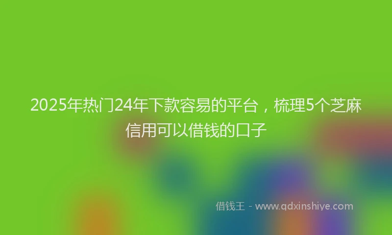 2025年热门24年下款容易的平台，梳理5个芝麻信用可以借钱的口子